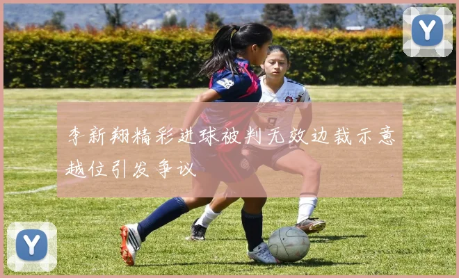 李新翔精彩进球被判无效边裁示意越位引发争议