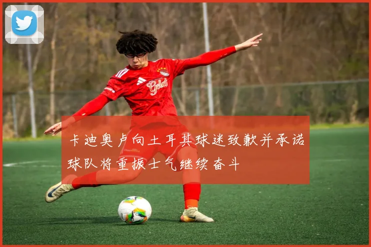 卡迪奥卢向土耳其球迷致歉并承诺球队将重振士气继续奋斗