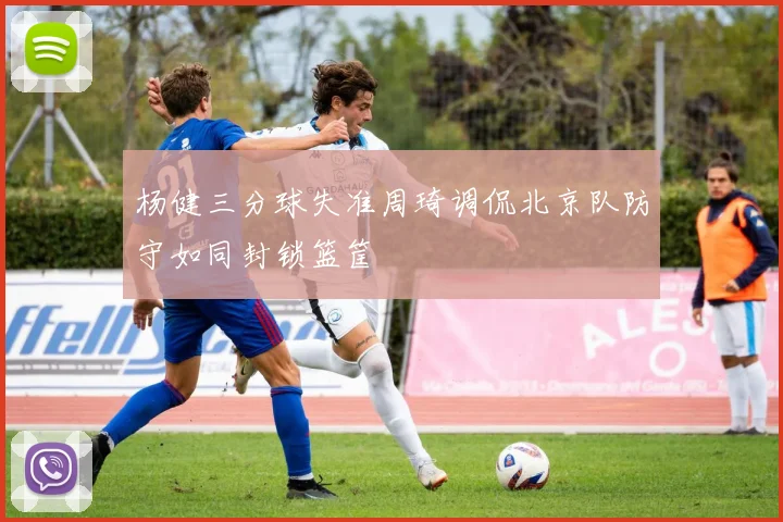 杨健三分球失准周琦调侃北京队防守如同封锁篮筐