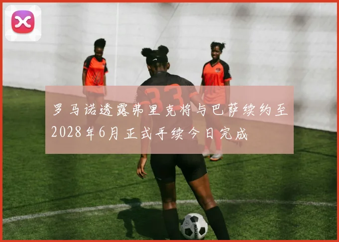 罗马诺透露弗里克将与巴萨续约至2028年6月正式手续今日完成