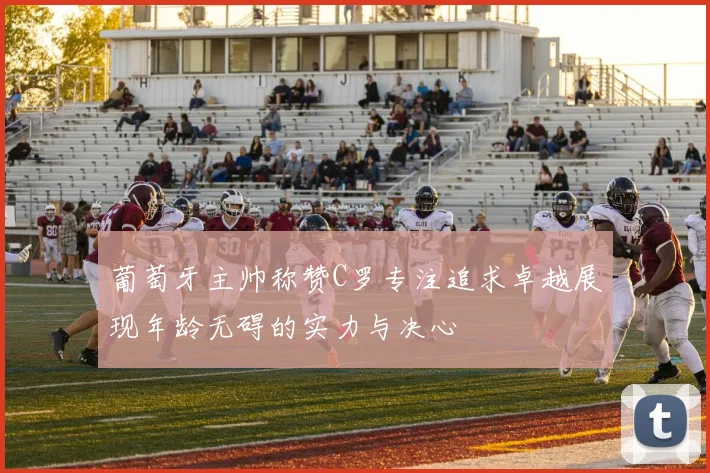 葡萄牙主帅称赞C罗专注追求卓越展现年龄无碍的实力与决心