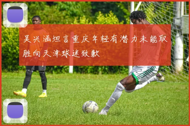 吴兴涵坦言重庆年轻有潜力未能取胜向天津球迷致歉