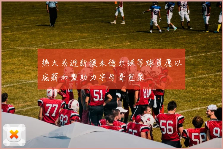 热火或迎新援米德尔顿等球员愿以底薪加盟助力字母哥重聚