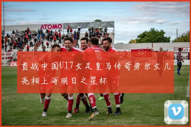 首战中国U17女足皇马传奇劳尔女儿亮相上海明日之星杯
