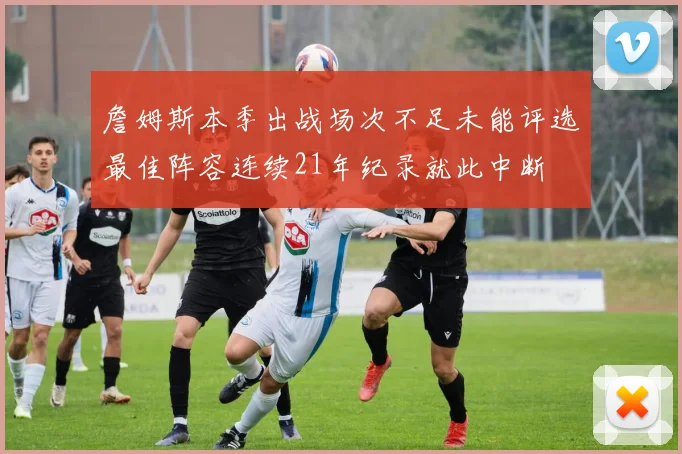 詹姆斯本季出战场次不足未能评选最佳阵容连续21年纪录就此中断
