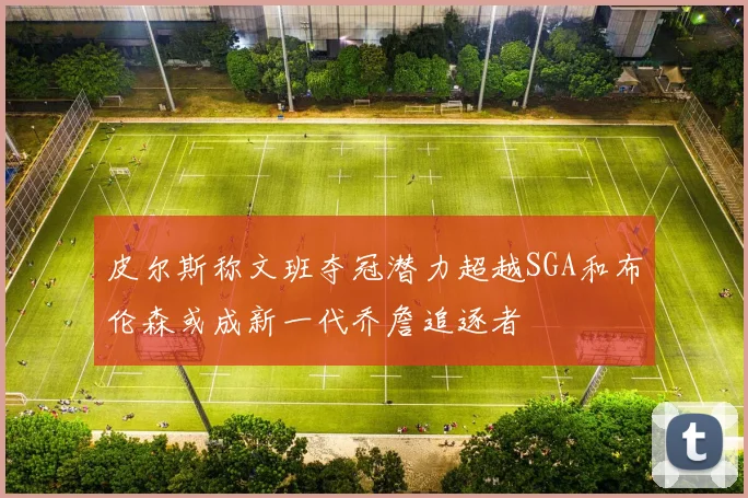皮尔斯称文班夺冠潜力超越SGA和布伦森或成新一代乔詹追逐者