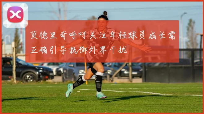 莫德里奇呼吁关注年轻球员成长需正确引导抵御外界干扰