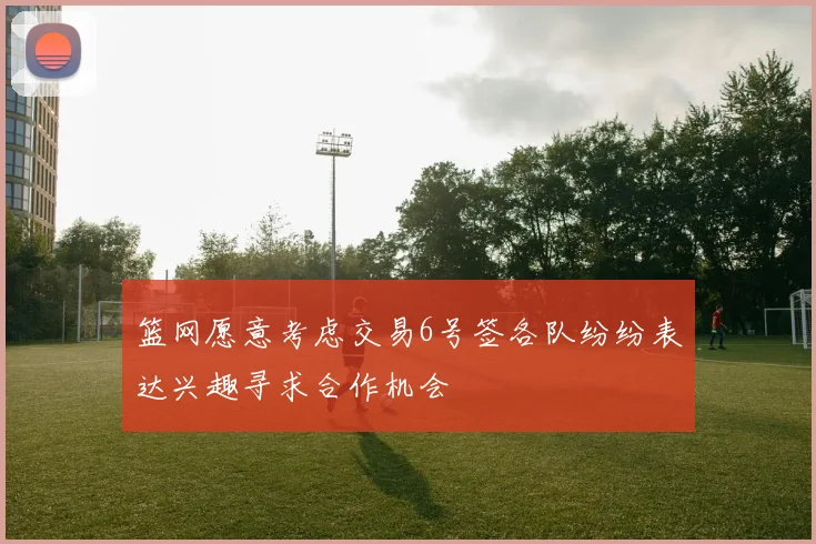 篮网愿意考虑交易6号签各队纷纷表达兴趣寻求合作机会