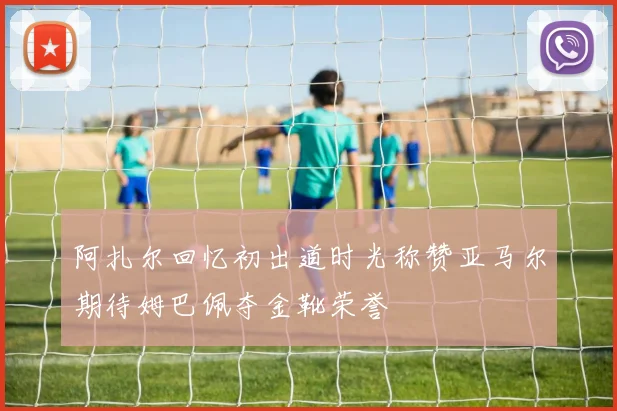 阿扎尔回忆初出道时光称赞亚马尔期待姆巴佩夺金靴荣誉