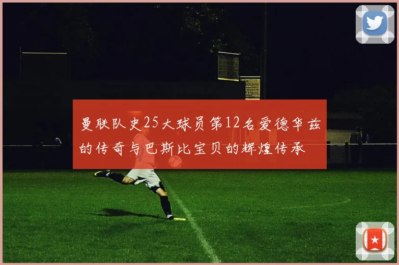 曼联队史25大球员第12名爱德华兹的传奇与巴斯比宝贝的辉煌传承
