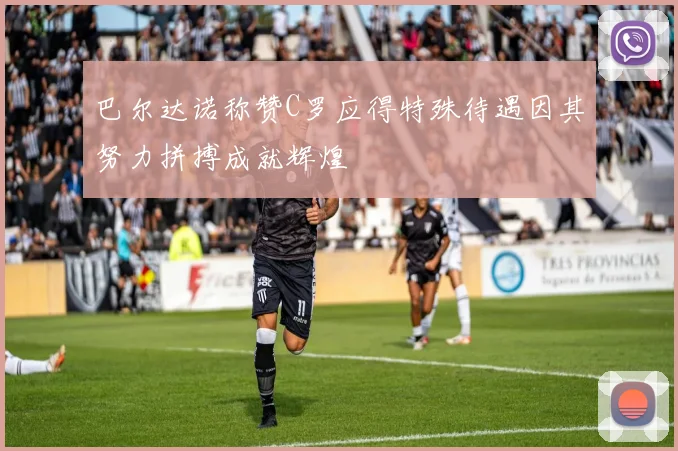 巴尔达诺称赞C罗应得特殊待遇因其努力拼搏成就辉煌