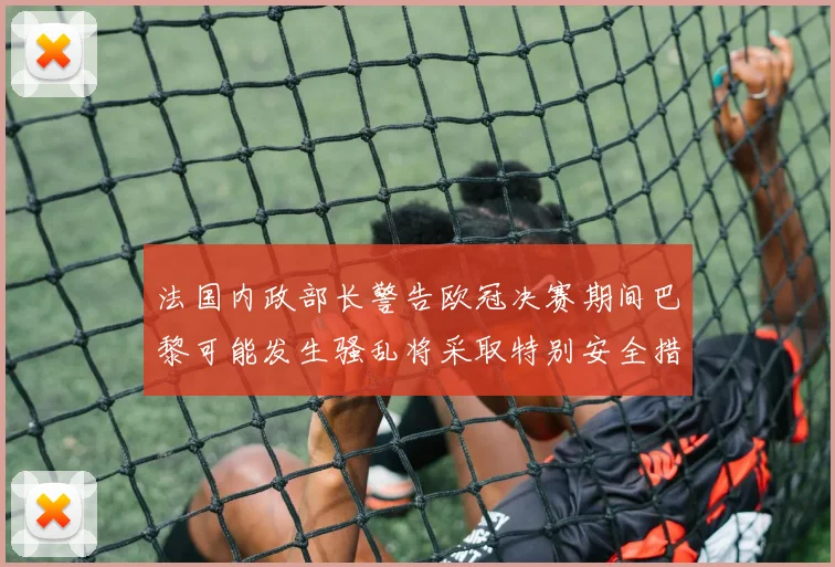 法国内政部长警告欧冠决赛期间巴黎可能发生骚乱将采取特别安全措施