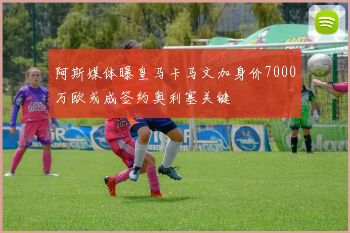 阿斯媒体曝皇马卡马文加身价7000万欧或成签约奥利塞关键