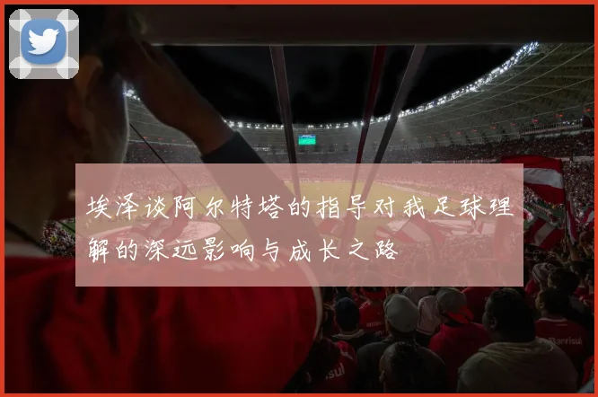 埃泽谈阿尔特塔的指导对我足球理解的深远影响与成长之路