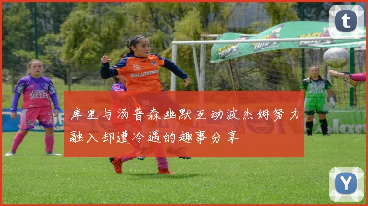 库里与汤普森幽默互动波杰姆努力融入却遭冷遇的趣事分享