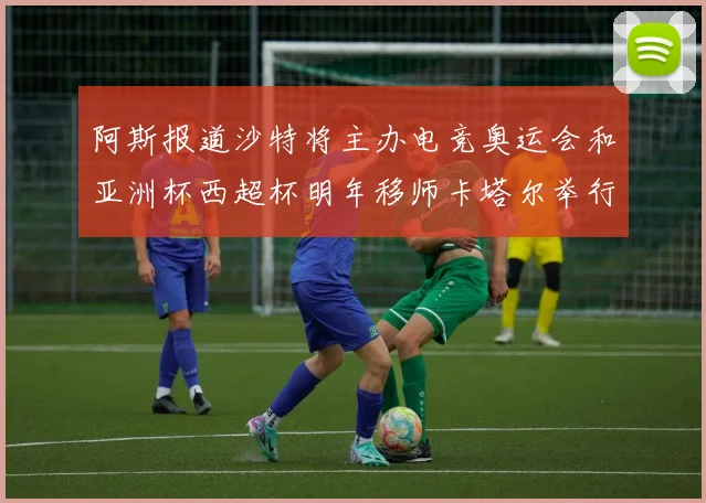 阿斯报道沙特将主办电竞奥运会和亚洲杯西超杯明年移师卡塔尔举行