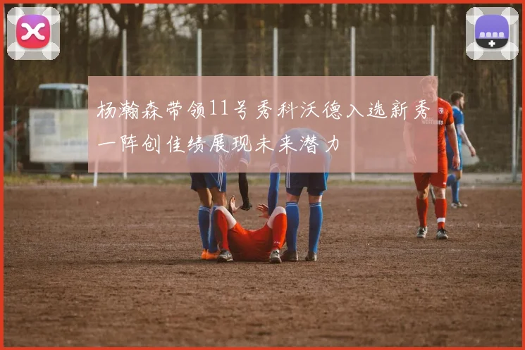 杨瀚森带领11号秀科沃德入选新秀一阵创佳绩展现未来潜力
