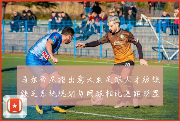 马尔蒂尼指出意大利足球人才短缺缺乏系统规划与网球相比差距明显