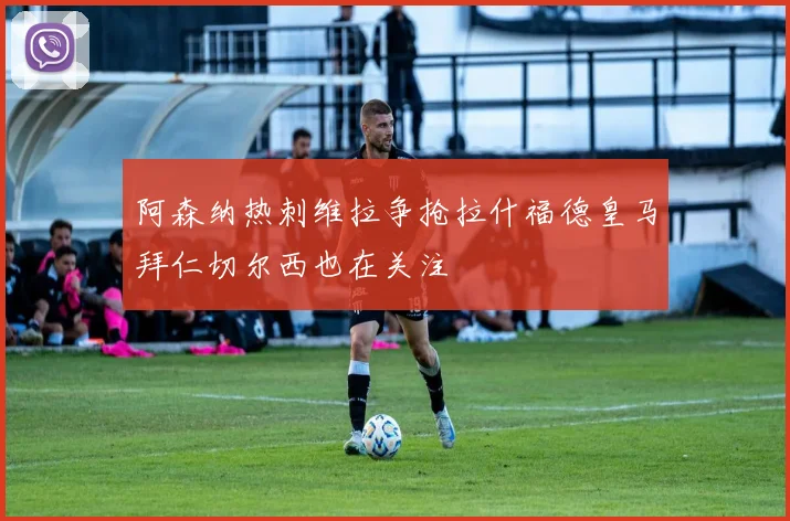 阿森纳热刺维拉争抢拉什福德皇马拜仁切尔西也在关注