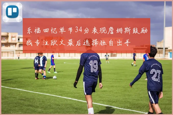 乐福回忆单节34分表现詹姆斯鼓励我专注欧文最后选择独自出手