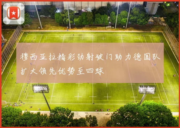 穆西亚拉精彩劲射破门助力德国队扩大领先优势至四球