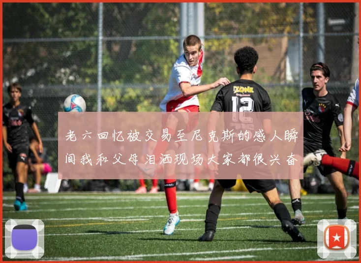 老六回忆被交易至尼克斯的感人瞬间我和父母泪洒现场大家都很兴奋