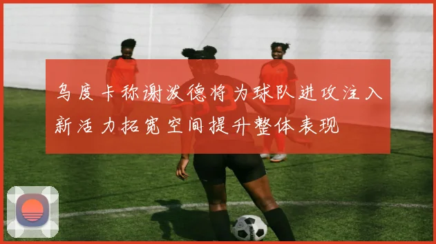 乌度卡称谢泼德将为球队进攻注入新活力拓宽空间提升整体表现