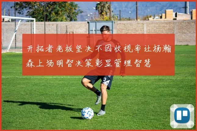 开拓者老板坚决不因收视率让杨瀚森上场明智决策彰显管理智慧