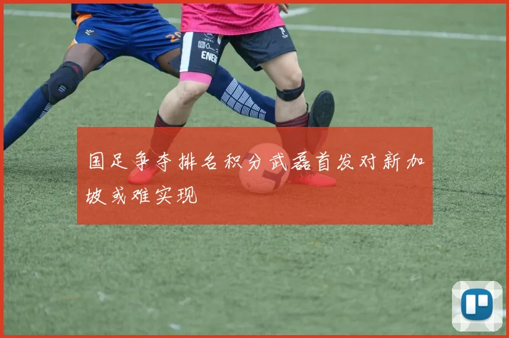 国足争夺排名积分武磊首发对新加坡或难实现