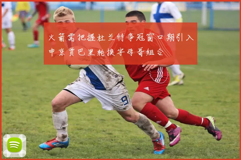 火箭需把握杜兰特争冠窗口期引入申京贾巴里轮换字母哥组合