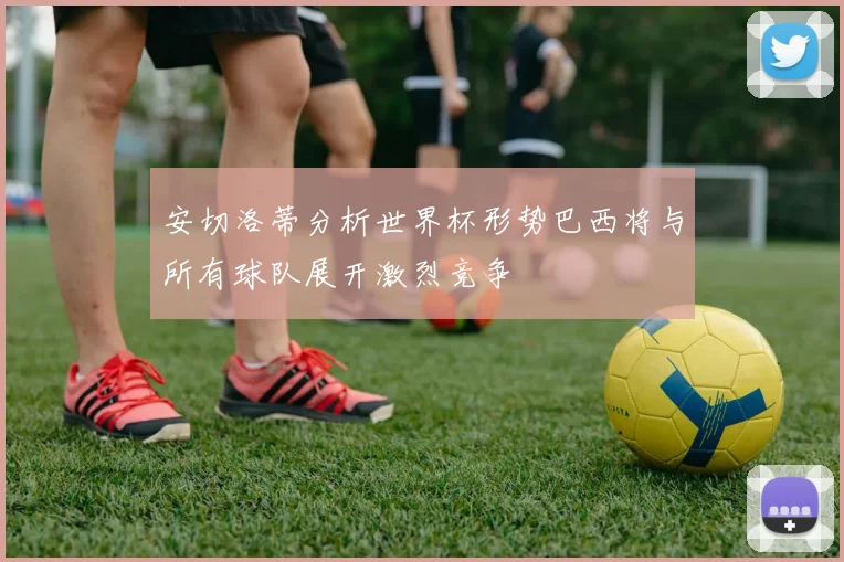 安切洛蒂分析世界杯形势巴西将与所有球队展开激烈竞争